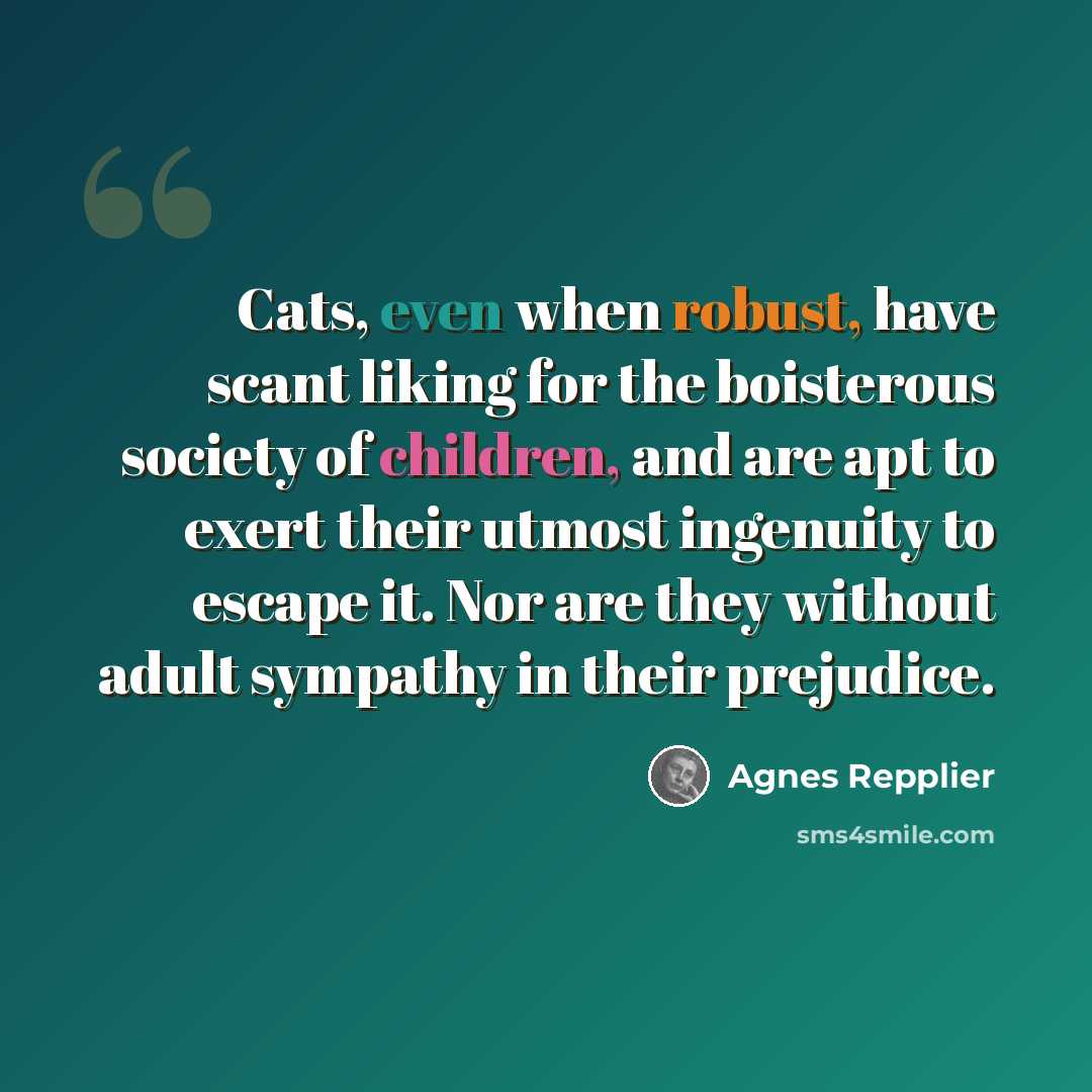 “Cats, even when robust, have scant liking for the boisterous society of children, and are apt to exert their utmost ingenuity to escape it. Nor are they without adult sympathy in their prejudice.” quote by Agnes Repplier
