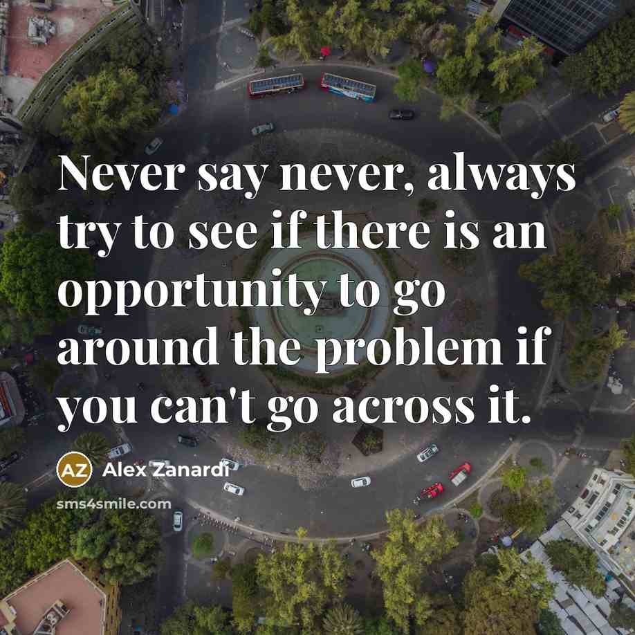 “Never say never, always try to see if there is an opportunity to go around the problem if you can't go across it.” quote by Alex Zanardi