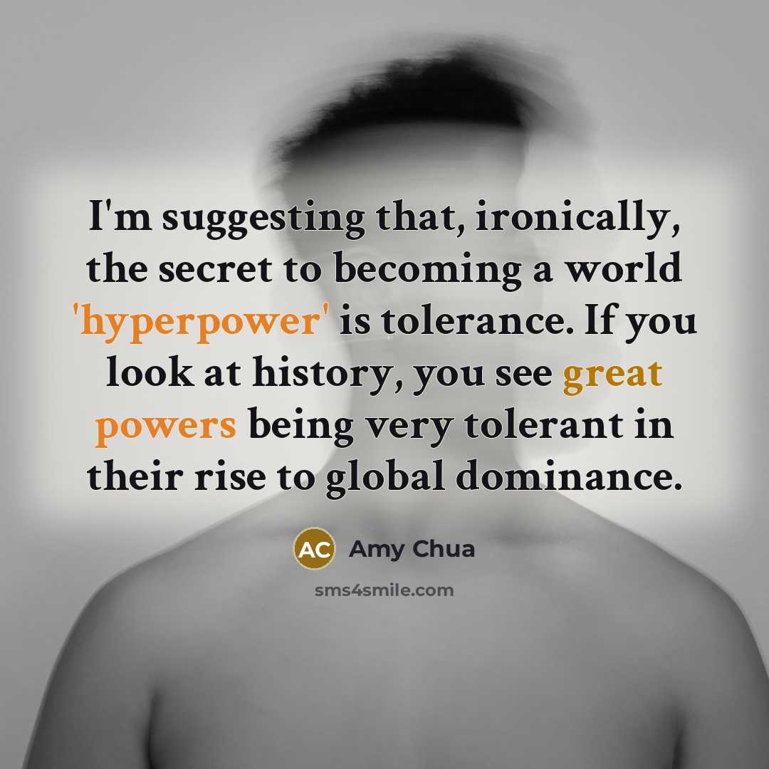 “I'm suggesting that, ironically, the secret to becoming a world 'hyperpower' is tolerance. If you look at history, you see great powers being very tolerant in their rise to global dominance.” quote by Amy Chua
