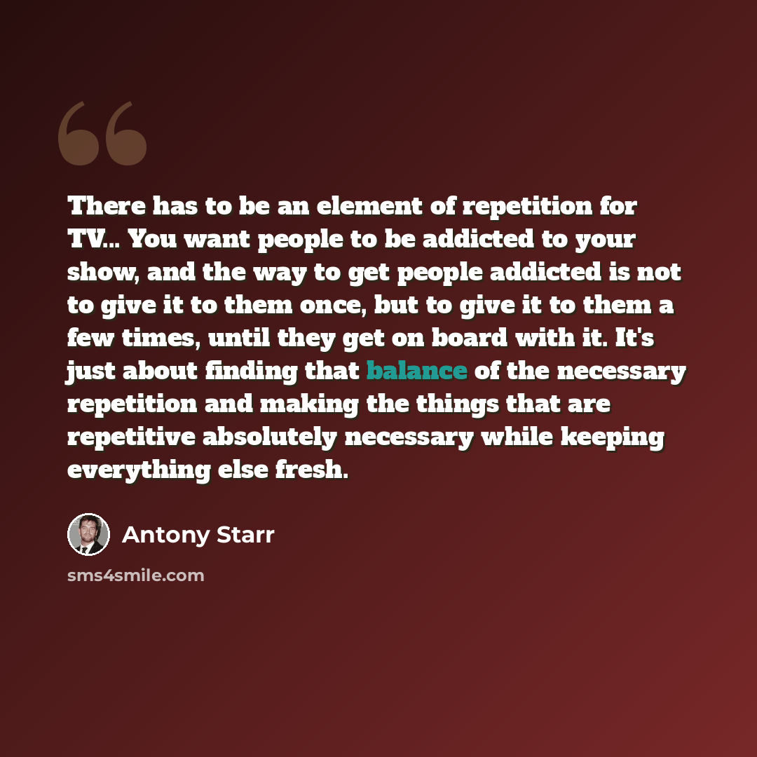 “There has to be an element of repetition for TV... You want people to be addicted to your show, and the way to get people addicted is not to give it to them once, but to give it to them a few times, until they get on board with it. It's just about finding that balance of the necessary repetition…” quote by Antony Starr