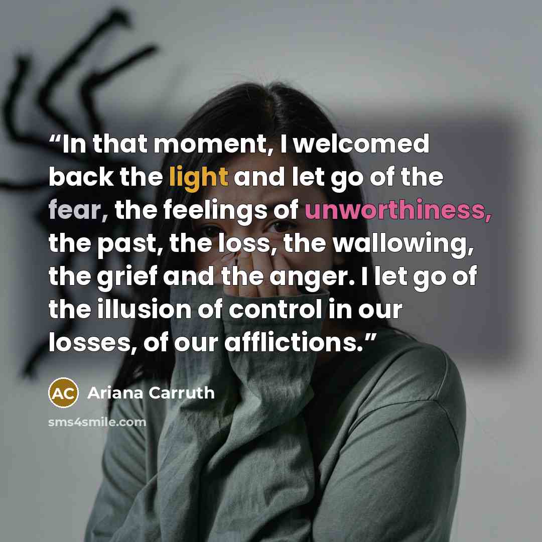 “In that moment, I welcomed back the light and let go of the fear, the feelings of unworthiness, the past, the loss, the wallowing, the grief and the anger. I let go of the illusion of control in our losses, of our afflictions.” quote by Ariana Carruth