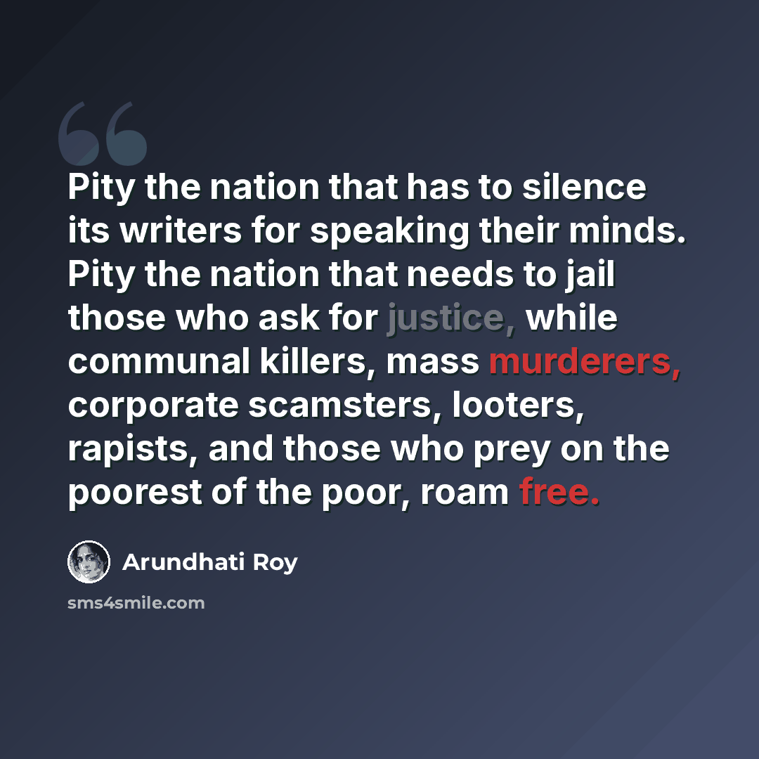 “Pity the nation that has to silence its writers for speaking their minds. Pity the nation that needs to jail those who ask for justice, while communal killers, mass murderers, corporate scamsters, looters, rapists, and those who prey on the poorest of the poor, roam free.” quote by Arundhati Roy