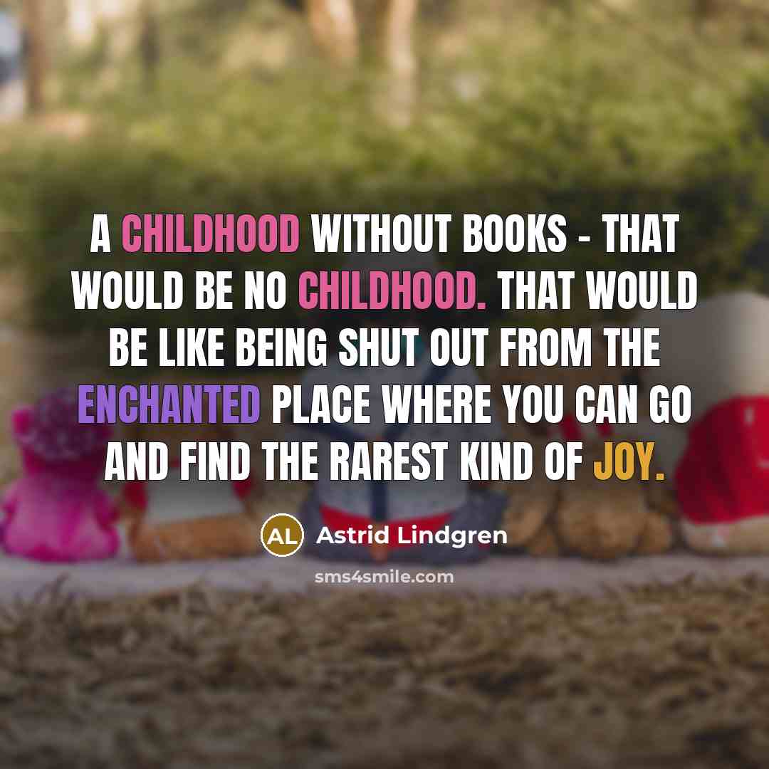 “A childhood without books – that would be no childhood. That would be like being shut out from the enchanted place where you can go and find the rarest kind of joy.” quote by Astrid Lindgren