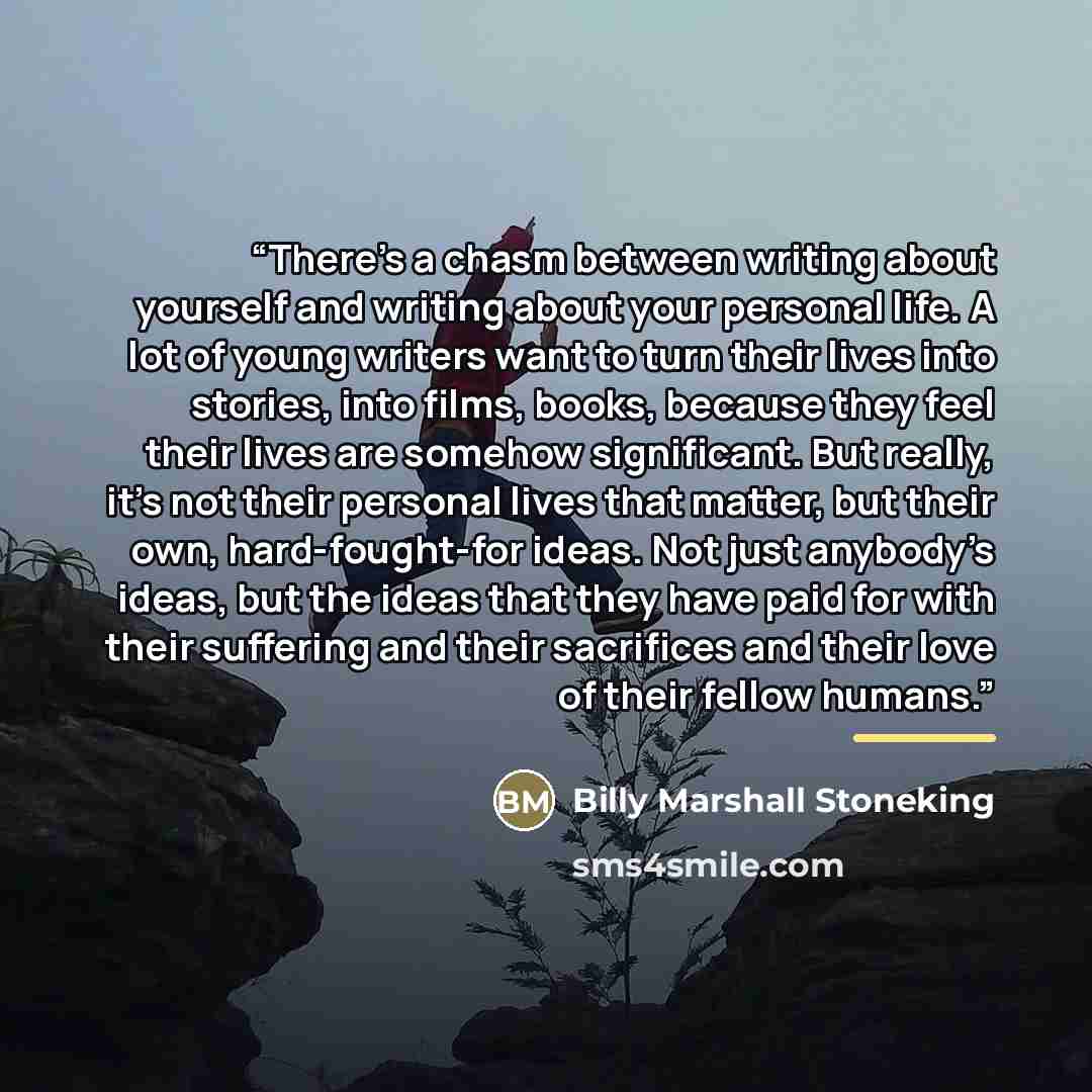 “There’s a chasm between writing about yourself and writing about your personal life. A lot of young writers want to turn their lives into stories, into films, books, because they feel their lives are somehow significant. But really, it’s not their personal lives that matter, but their own…” quote by Billy Marshall Stoneking