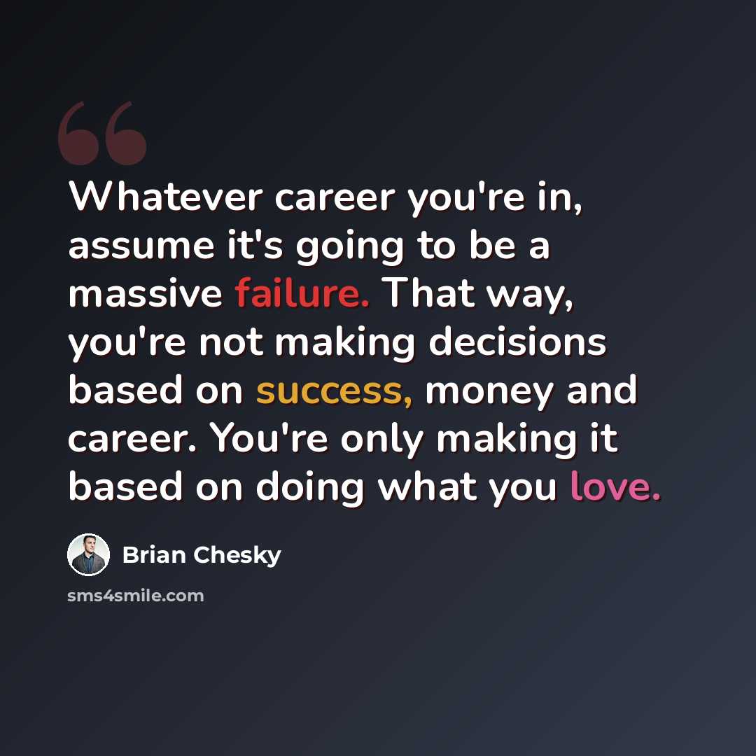 “Whatever career you're in, assume it's going to be a massive failure. That way, you're not making decisions based on success, money and career. You're only making it based on doing what you love.” quote by Brian Chesky