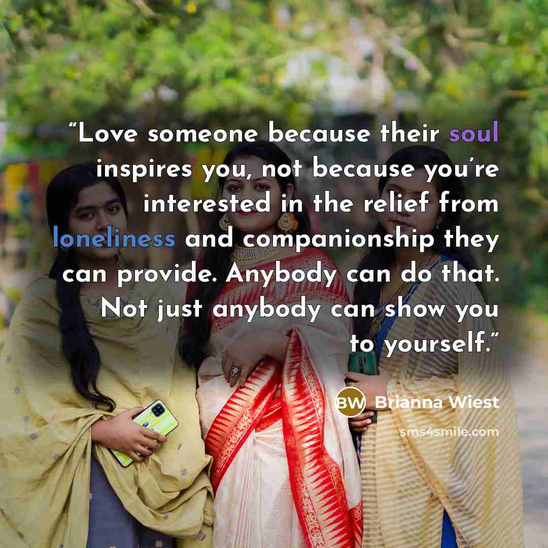 “Love someone because their soul inspires you, not because you’re interested in the relief from loneliness and companionship they can provide. Anybody can do that. Not just anybody can show you to yourself.” quote by Brianna Wiest