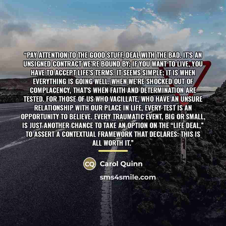 “Pay attention to the good stuff, deal with the bad. It’s an unsigned contract we’re bound by; if you want to live, you have to accept life’s terms. It seems simple; it is when everything is going well. When we’re shocked out of complacency, that’s when faith and determination are tested. For those…” quote by Carol Quinn