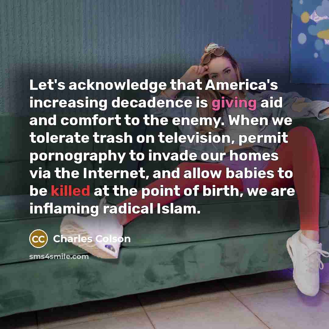 “Let's acknowledge that America's increasing decadence is giving aid and comfort to the enemy. When we tolerate trash on television, permit pornography to invade our homes via the Internet, and allow babies to be killed at the point of birth, we are inflaming radical Islam.” quote by Charles Colson
