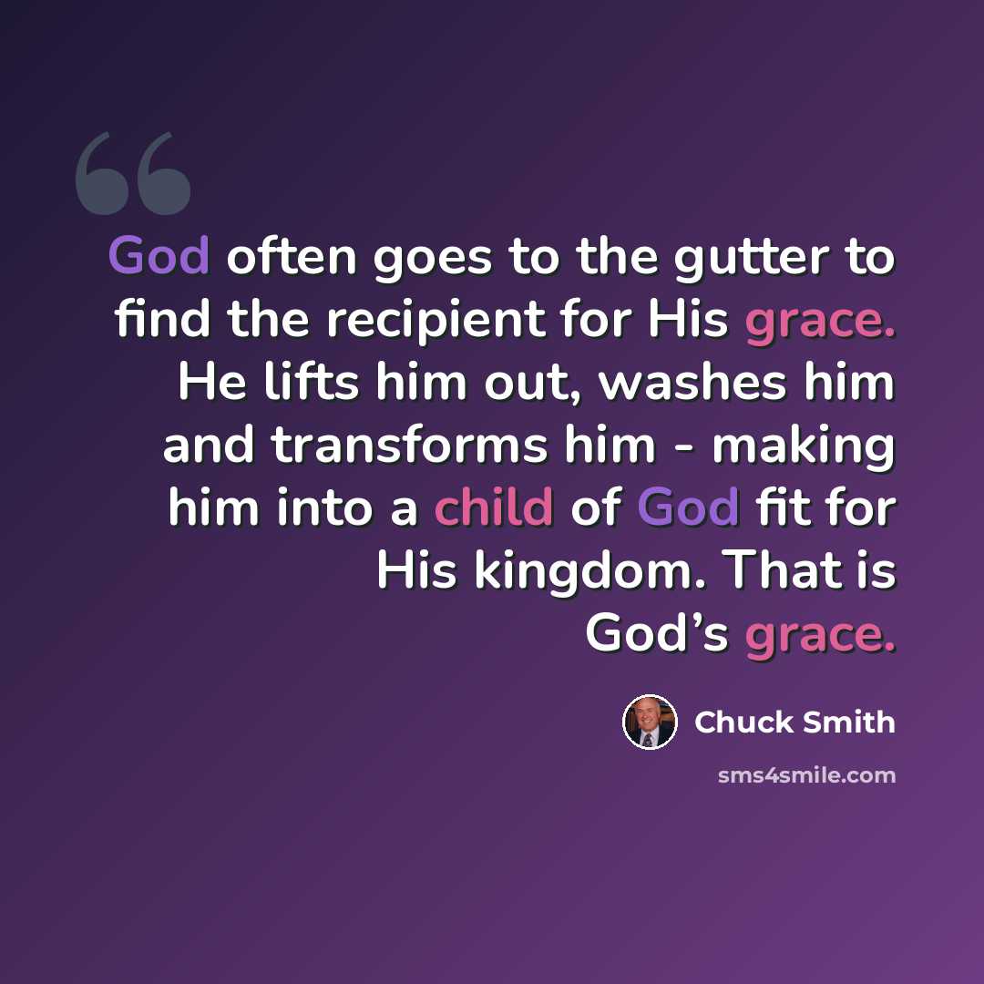 “God often goes to the gutter to find the recipient for His grace. He lifts him out, washes him and transforms him - making him into a child of God fit for His kingdom. That is God’s grace.” quote by Chuck Smith