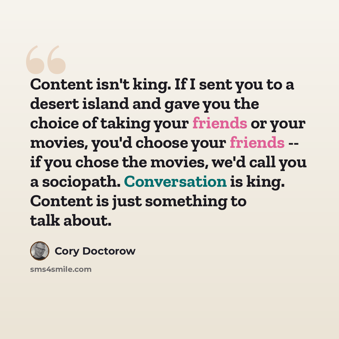 “Content isn't king. If I sent you to a desert island and gave you the choice of taking your friends or your movies, you'd choose your friends -- if you chose the movies, we'd call you a sociopath. Conversation is king. Content is just something to talk about.” quote by Cory Doctorow