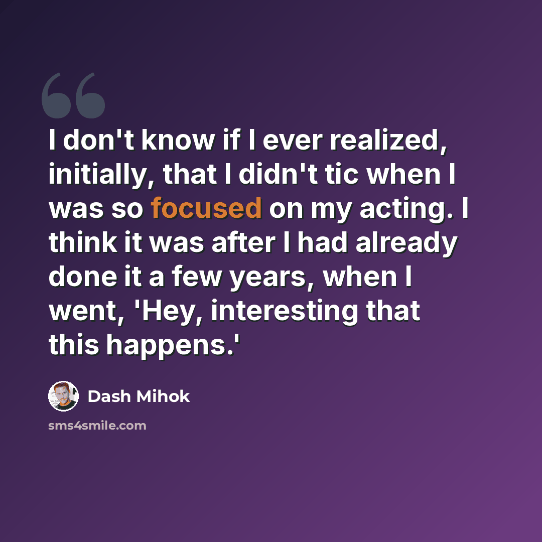 “I don't know if I ever realized, initially, that I didn't tic when I was so focused on my acting. I think it was after I had already done it a few years, when I went, 'Hey, interesting that this happens.'” quote by Dash Mihok