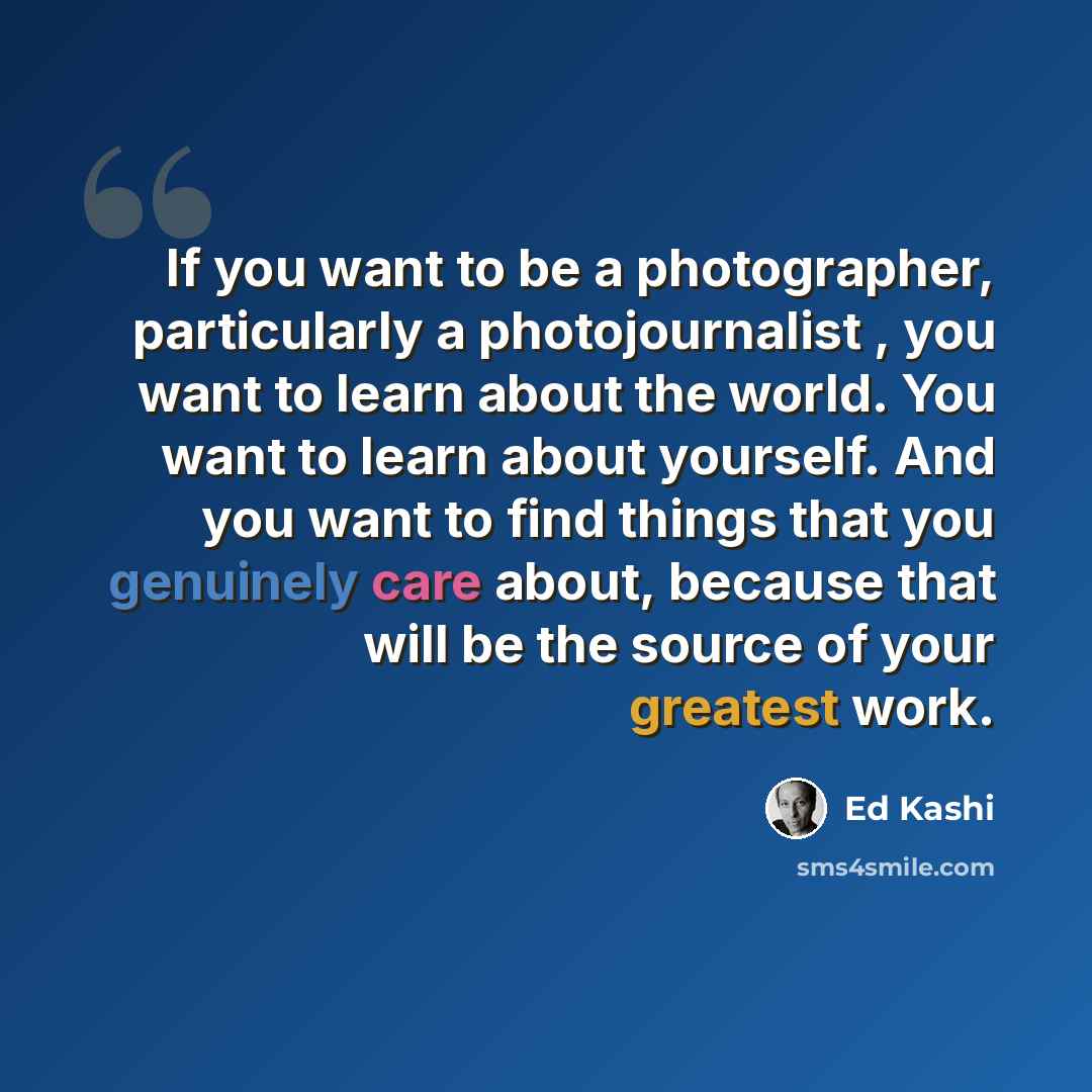 “If you want to be a photographer, particularly a photojournalist , you want to learn about the world. You want to learn about yourself. And you want to find things that you genuinely care about, because that will be the source of your greatest work.” quote by Ed Kashi