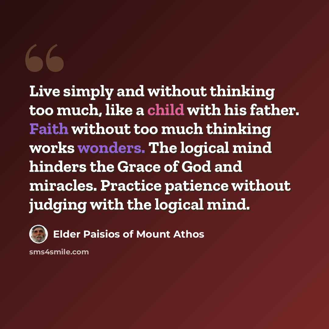 “Live simply and without thinking too much, like a child with his father. Faith without too much thinking works wonders. The logical mind hinders the Grace of God and miracles. Practice patience without judging with the logical mind.” quote by Elder Paisios of Mount Athos