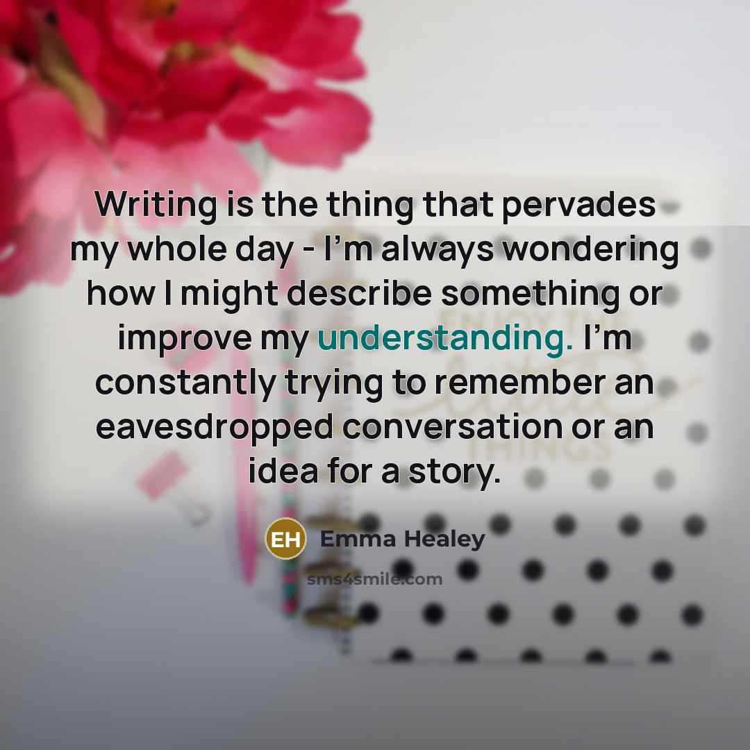“Writing is the thing that pervades my whole day - I'm always wondering how I might describe something or improve my understanding. I'm constantly trying to remember an eavesdropped conversation or an idea for a story.” quote by Emma Healey