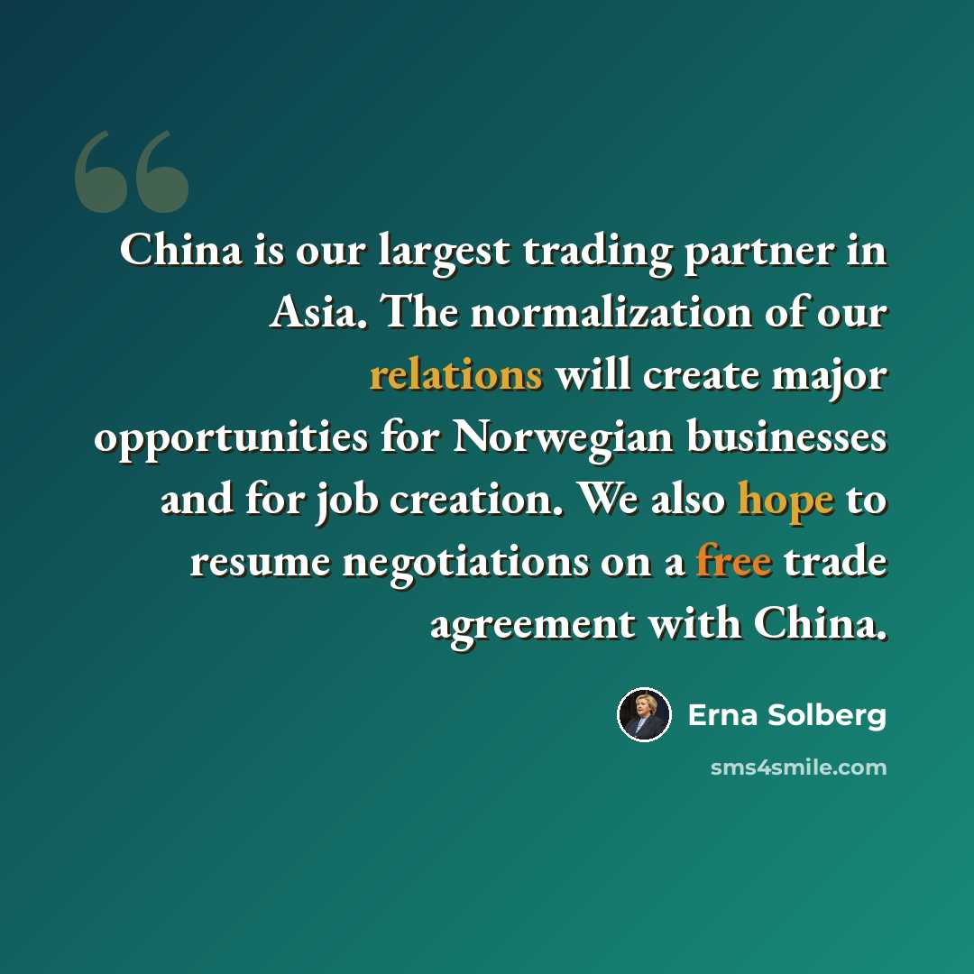 “China is our largest trading partner in Asia. The normalization of our relations will create major opportunities for Norwegian businesses and for job creation. We also hope to resume negotiations on a free trade agreement with China.” quote by Erna Solberg