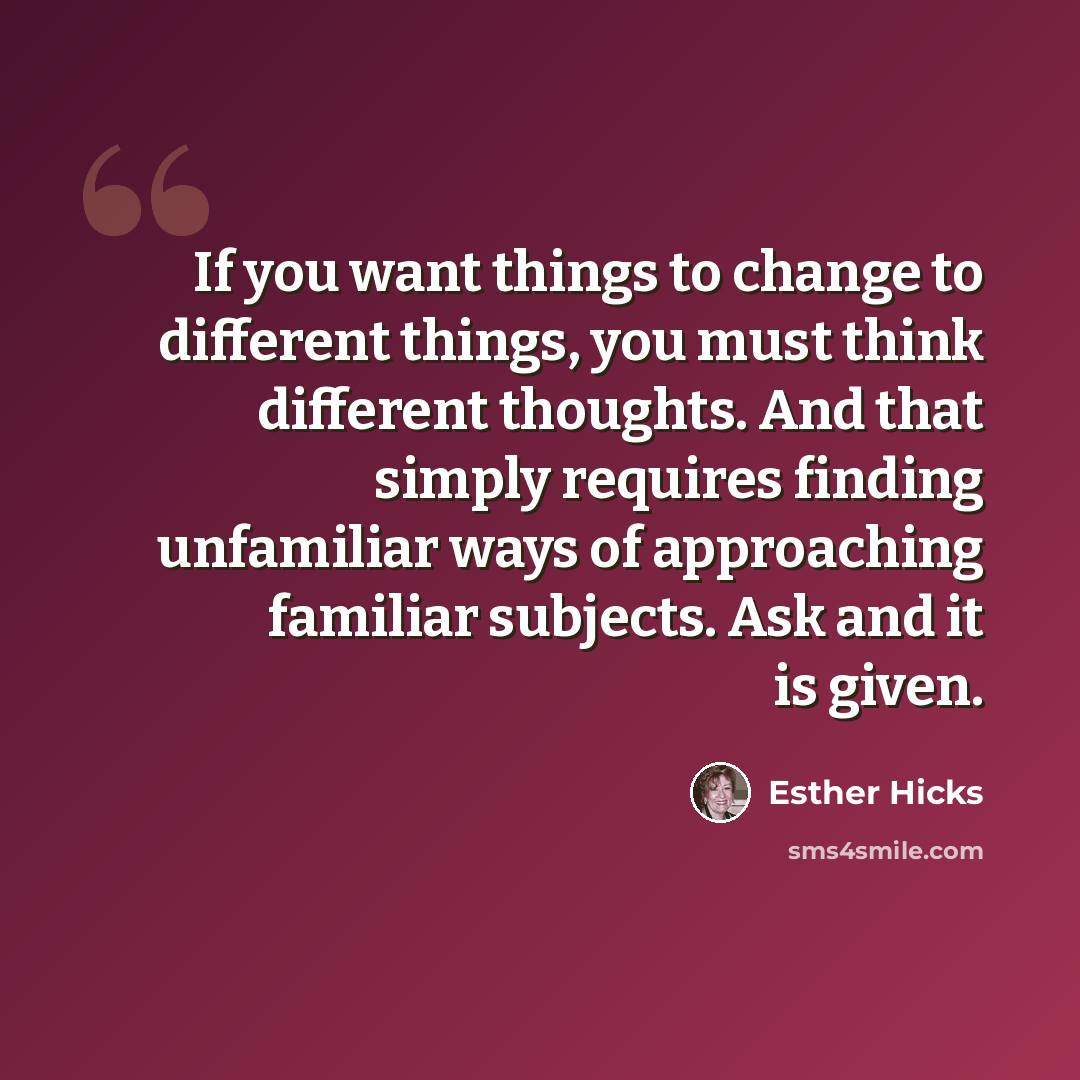 “If you want things to change to different things, you must think different thoughts. And that simply requires finding unfamiliar ways of approaching familiar subjects. Ask and it is given.” quote by Esther Hicks