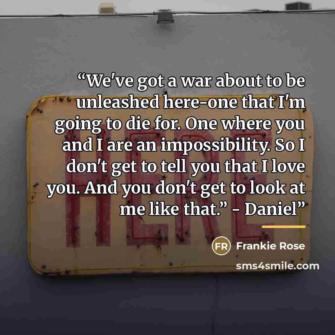 “We've got a war about to be unleashed here-one that I'm going to die for. One where you and I are an impossibility. So I don't get to tell you that I love you. And you don't get to look at me like that.” - Daniel” quote by Frankie Rose