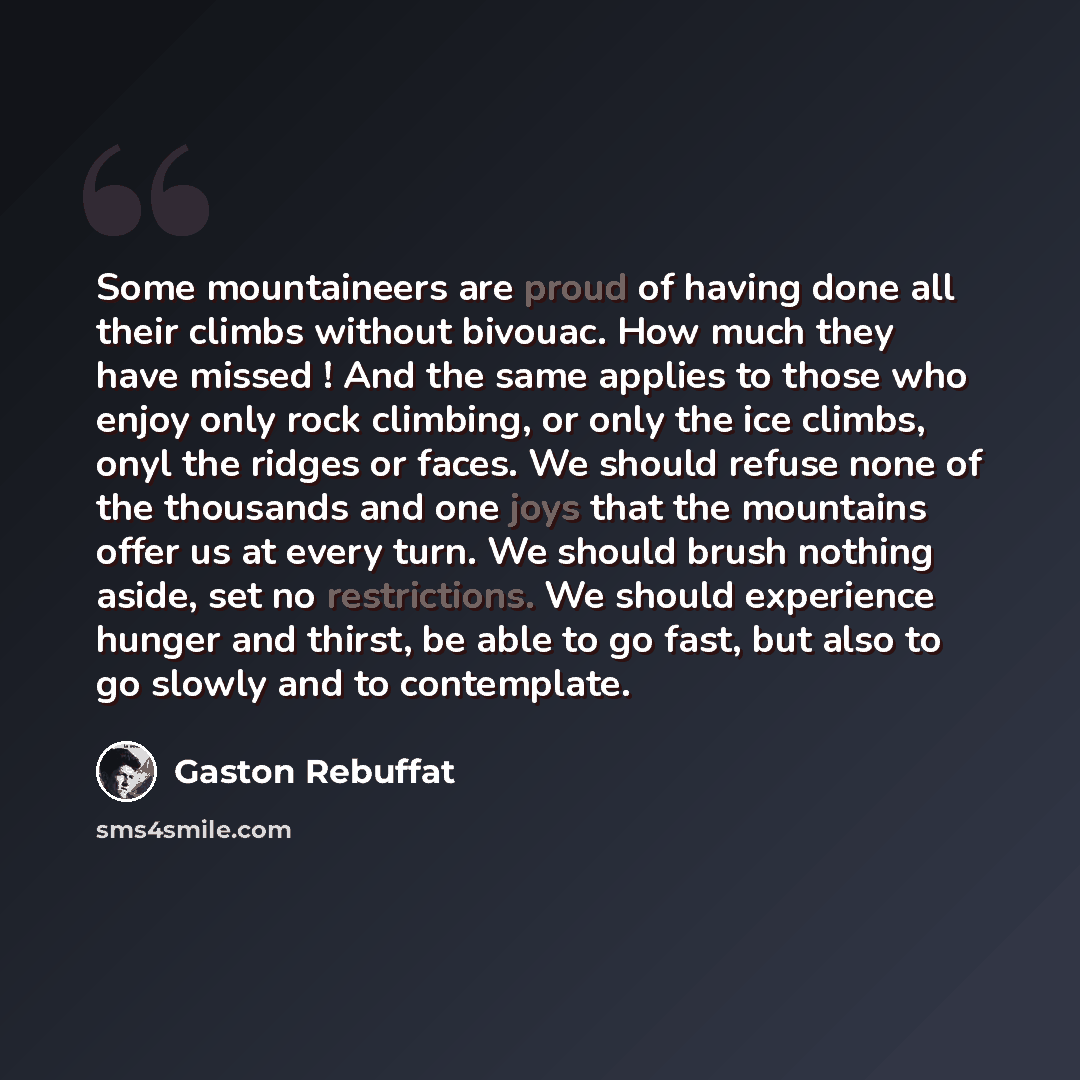 “Some mountaineers are proud of having done all their climbs without bivouac. How much they have missed ! And the same applies to those who enjoy only rock climbing, or only the ice climbs, onyl the ridges or faces. We should refuse none of the thousands and one joys that the mountains offer us at…” quote by Gaston Rebuffat