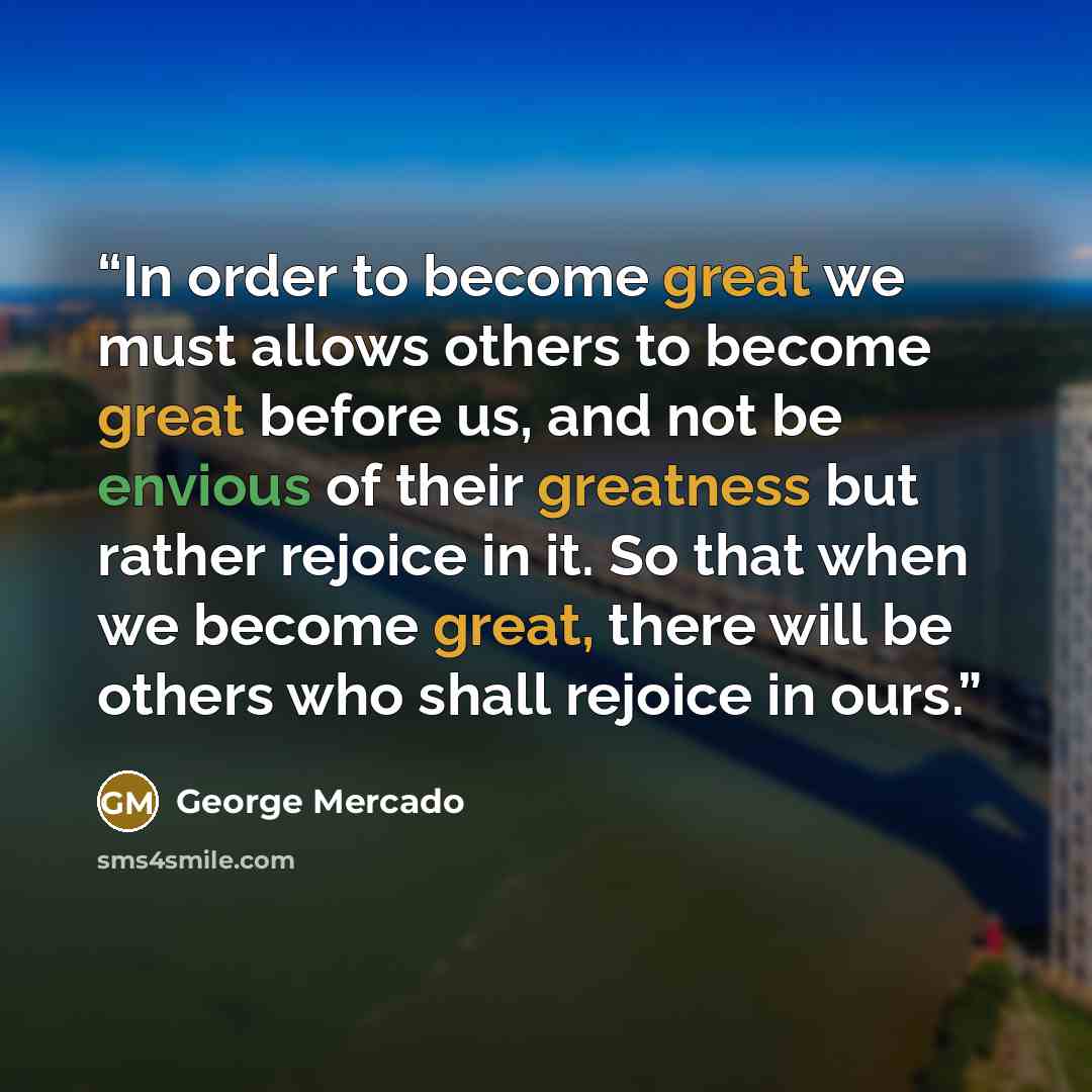 “In order to become great we must allows others to become great before us, and not be envious of their greatness but rather rejoice in it. So that when we become great, there will be others who shall rejoice in ours.” quote by George Mercado
