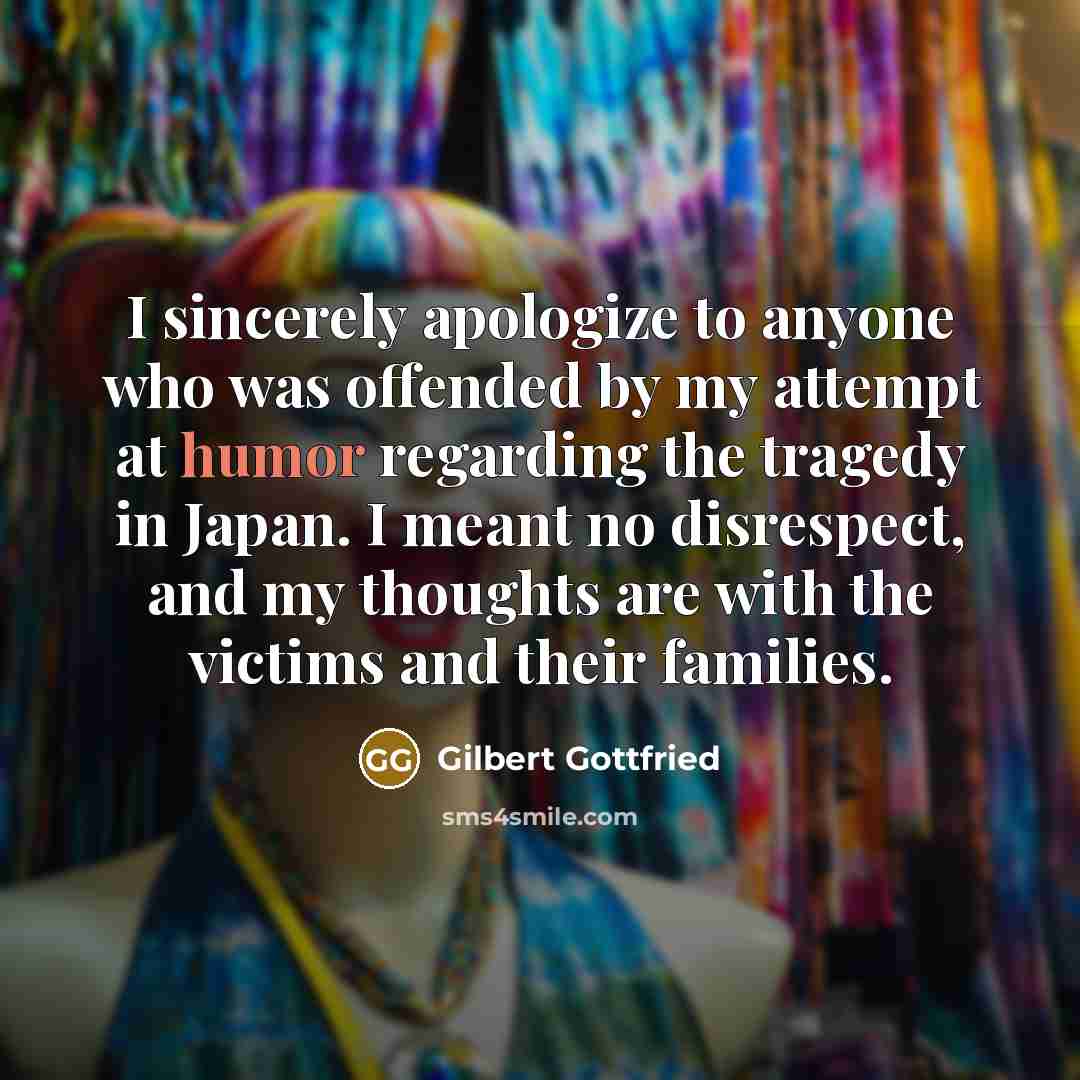 “I sincerely apologize to anyone who was offended by my attempt at humor regarding the tragedy in Japan. I meant no disrespect, and my thoughts are with the victims and their families.” quote by Gilbert Gottfried