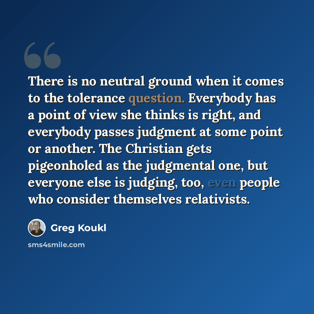 “There is no neutral ground when it comes to the tolerance question. Everybody has a point of view she thinks is right, and everybody passes judgment at some point or another. The Christian gets pigeonholed as the judgmental one, but everyone else is judging, too, even people who consider…” quote by Greg Koukl