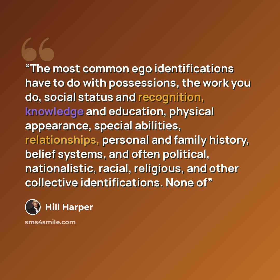 “The most common ego identifications have to do with possessions, the work you do, social status and recognition, knowledge and education, physical appearance, special abilities, relationships, personal and family history, belief systems, and often political, nationalistic, racial, religious, and…” quote by Hill Harper
