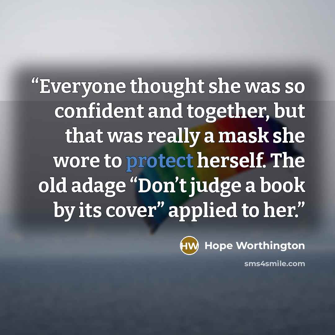 “Everyone thought she was so confident and together, but that was really a mask she wore to protect herself. The old adage “Don’t judge a book by its cover” applied to her.” quote by Hope Worthington