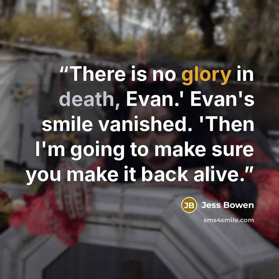 “There is no glory in death, Evan.' Evan's smile vanished. 'Then I'm going to make sure you make it back alive.” quote by Jess Bowen