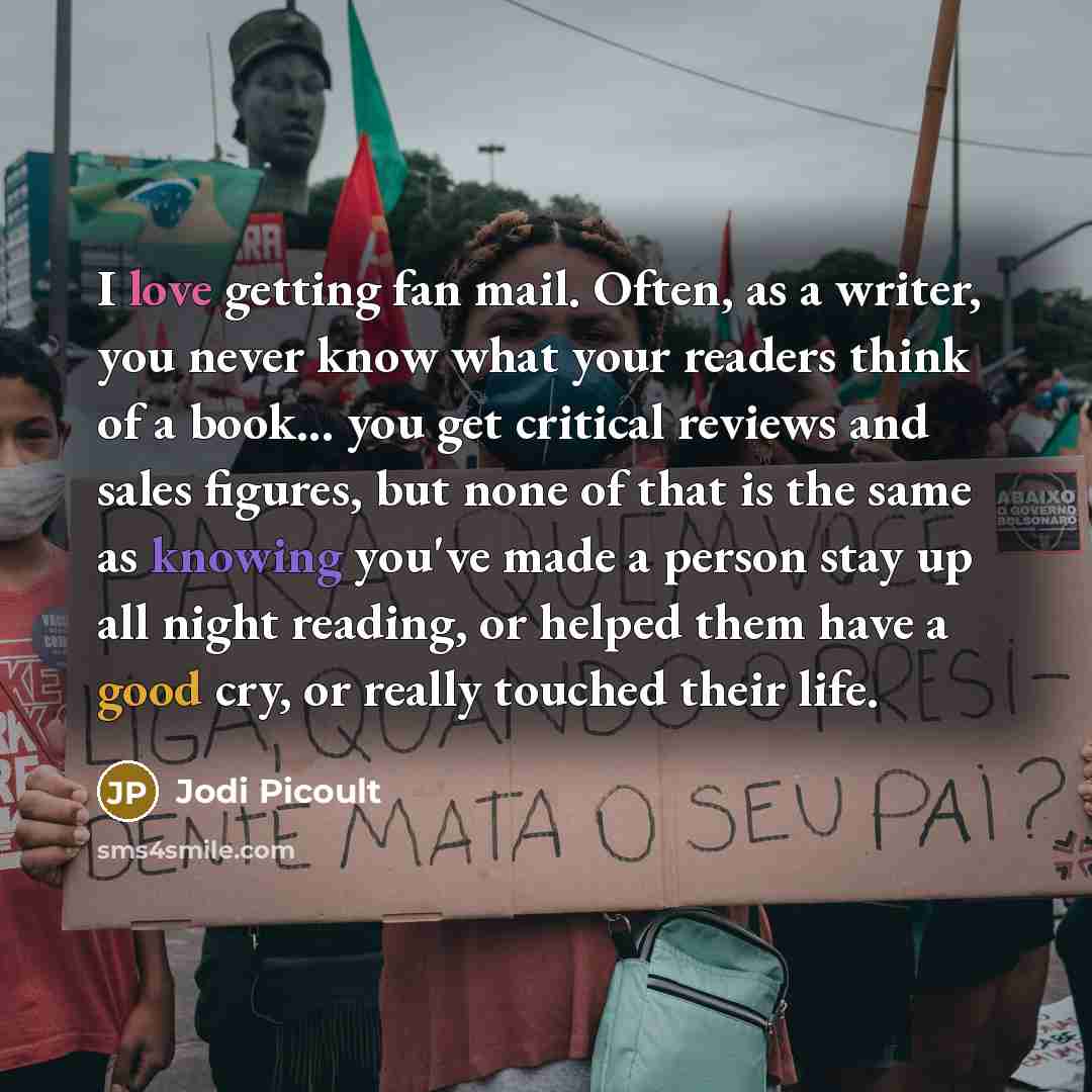 “I love getting fan mail. Often, as a writer, you never know what your readers think of a book... you get critical reviews and sales figures, but none of that is the same as knowing you've made a person stay up all night reading, or helped them have a good cry, or really touched their life.” quote by Jodi Picoult