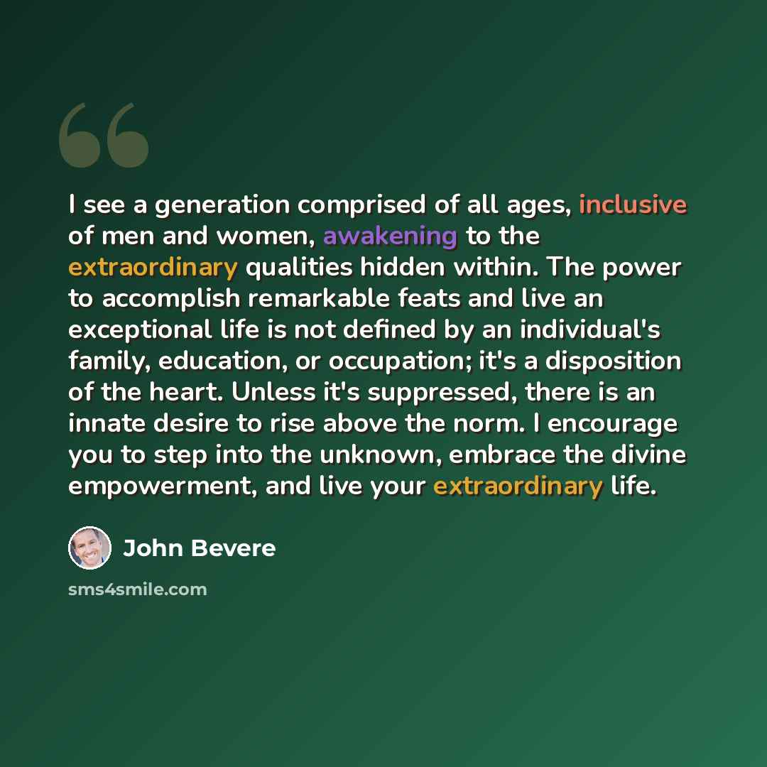 “I see a generation comprised of all ages, inclusive of men and women, awakening to the extraordinary qualities hidden within. The power to accomplish remarkable feats and live an exceptional life is not defined by an individual's family, education, or occupation; it's a disposition of the heart…” quote by John Bevere