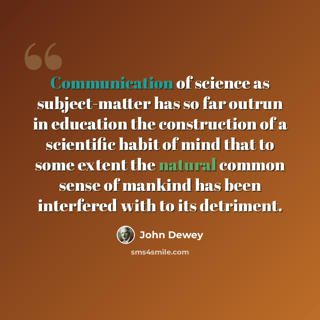 “Communication of science as subject-matter has so far outrun in education the construction of a scientific habit of mind that to some extent the natural common sense of mankind has been interfered with to its detriment.” quote by John Dewey