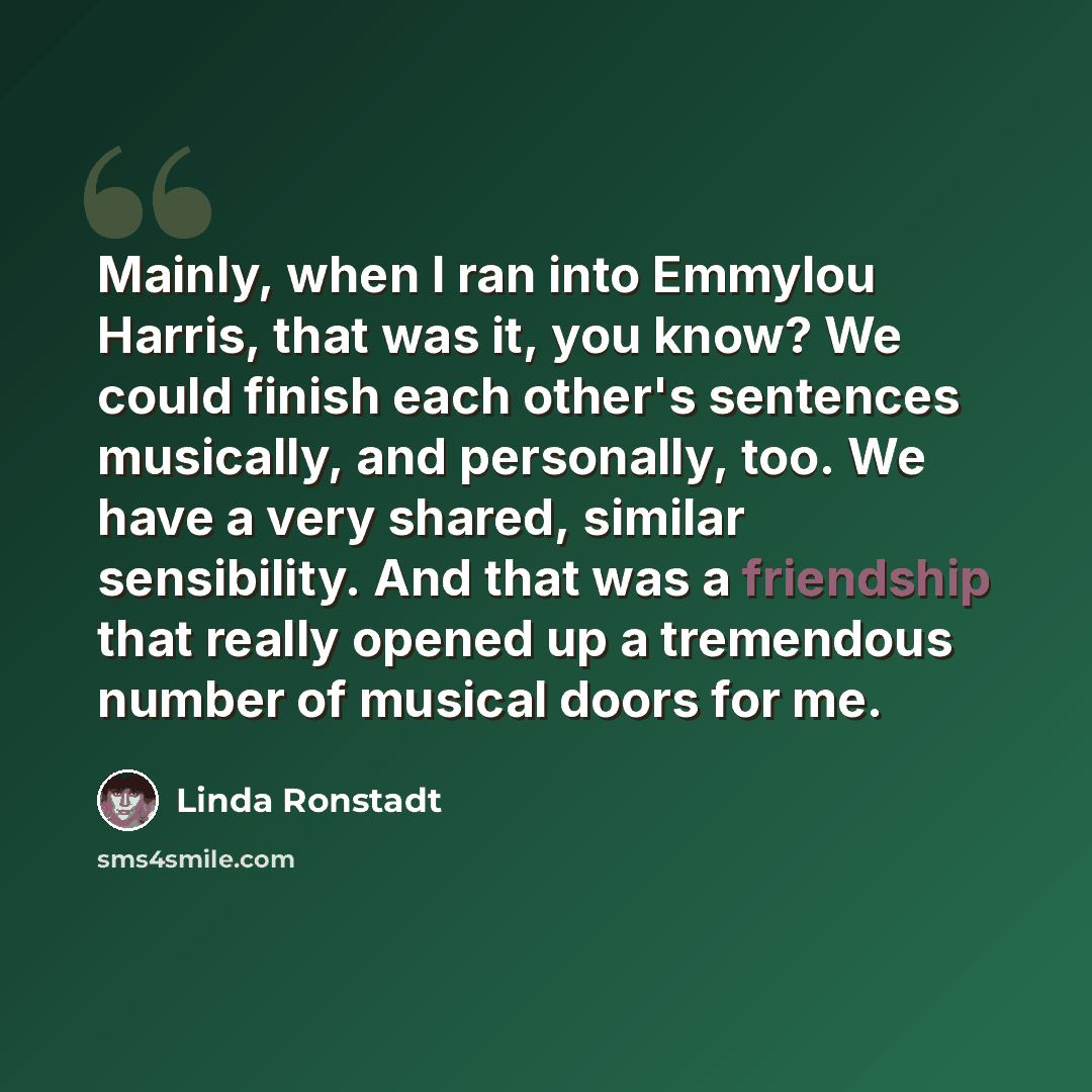 “Mainly, when I ran into Emmylou Harris, that was it, you know? We could finish each other's sentences musically, and personally, too. We have a very shared, similar sensibility. And that was a friendship that really opened up a tremendous number of musical doors for me.” quote by Linda Ronstadt