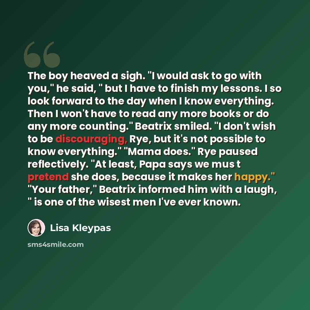 “The boy heaved a sigh. "I would ask to go with you," he said, " but I have to finish my lessons. I so look forward to the day when I know everything. Then I won't have to read any more books or do any more counting." Beatrix smiled. "I don't wish to be discouraging, Rye, but it's not possible to…” quote by Lisa Kleypas
