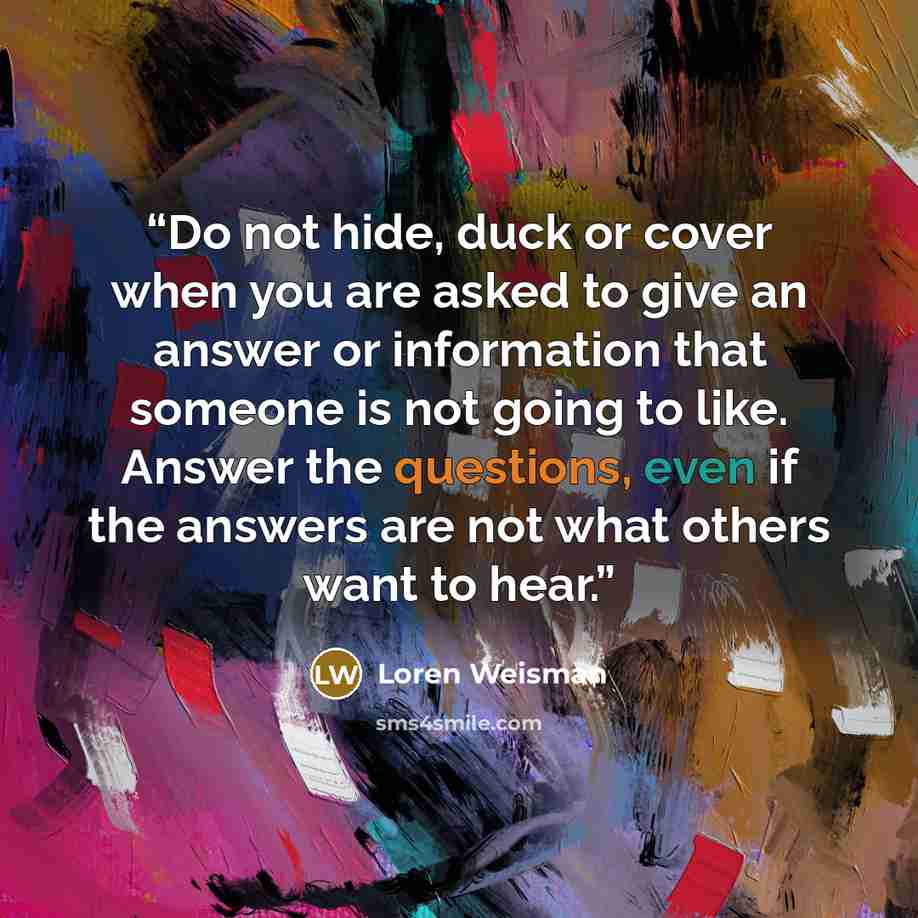 “Do not hide, duck or cover when you are asked to give an answer or information that someone is not going to like. Answer the questions, even if the answers are not what others want to hear.” quote by Loren Weisman