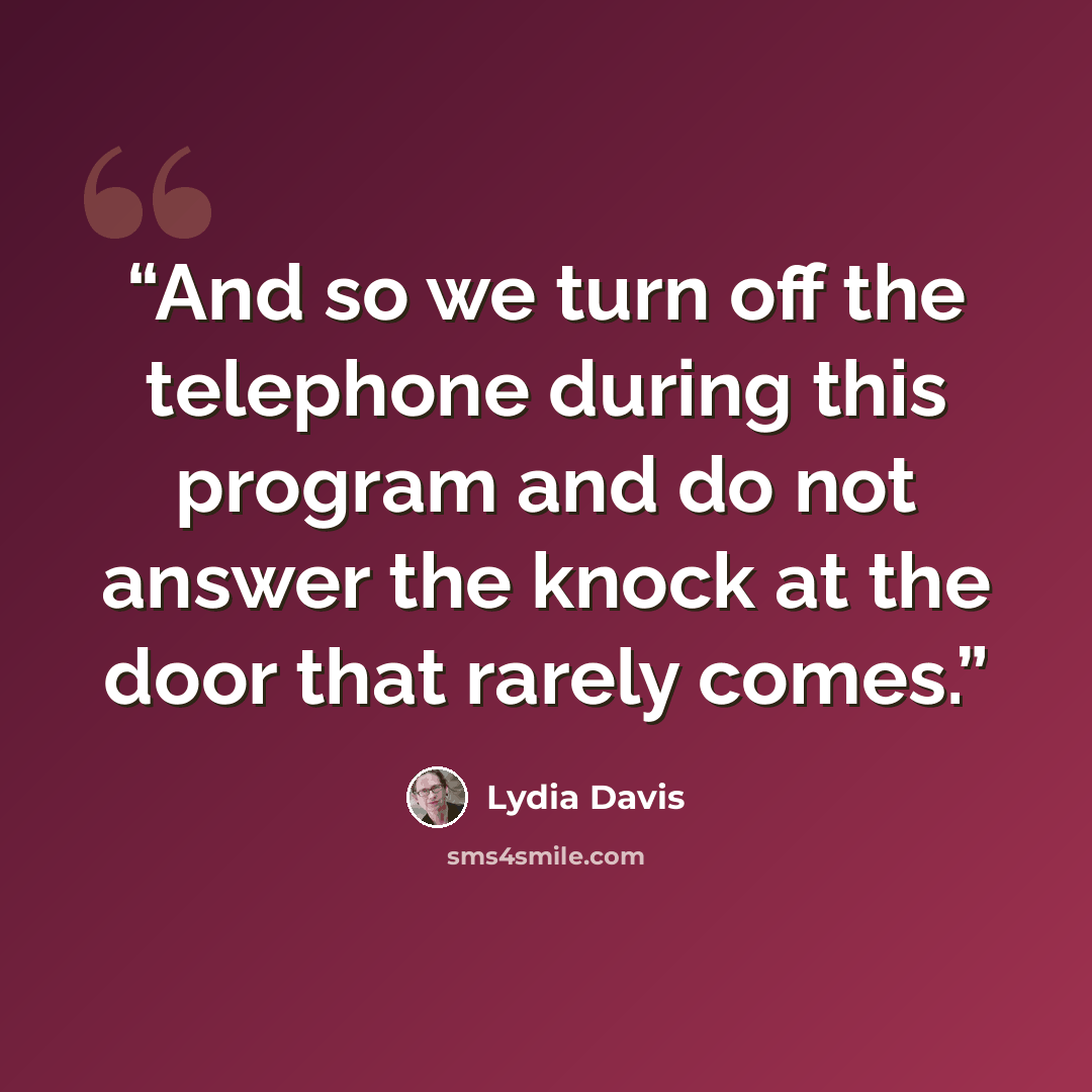 “And so we turn off the telephone during this program and do not answer the knock at the door that rarely comes.” quote by Lydia Davis