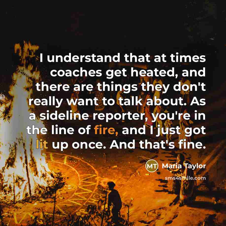 “I understand that at times coaches get heated, and there are things they don't really want to talk about. As a sideline reporter, you're in the line of fire, and I just got lit up once. And that's fine.” quote by Maria Taylor