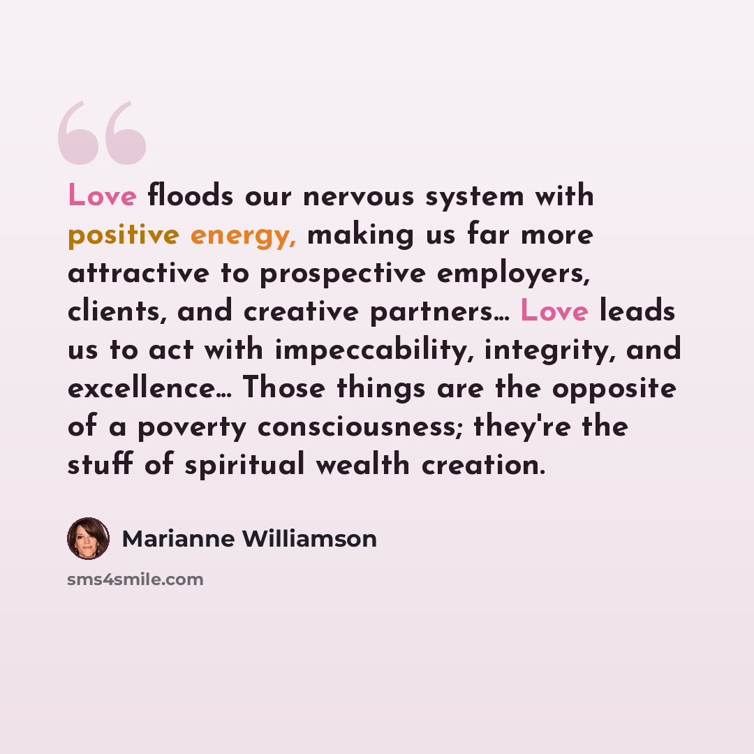 “Love floods our nervous system with positive energy, making us far more attractive to prospective employers, clients, and creative partners... Love leads us to act with impeccability, integrity, and excellence... Those things are the opposite of a poverty consciousness; they're the stuff of…” quote by Marianne Williamson