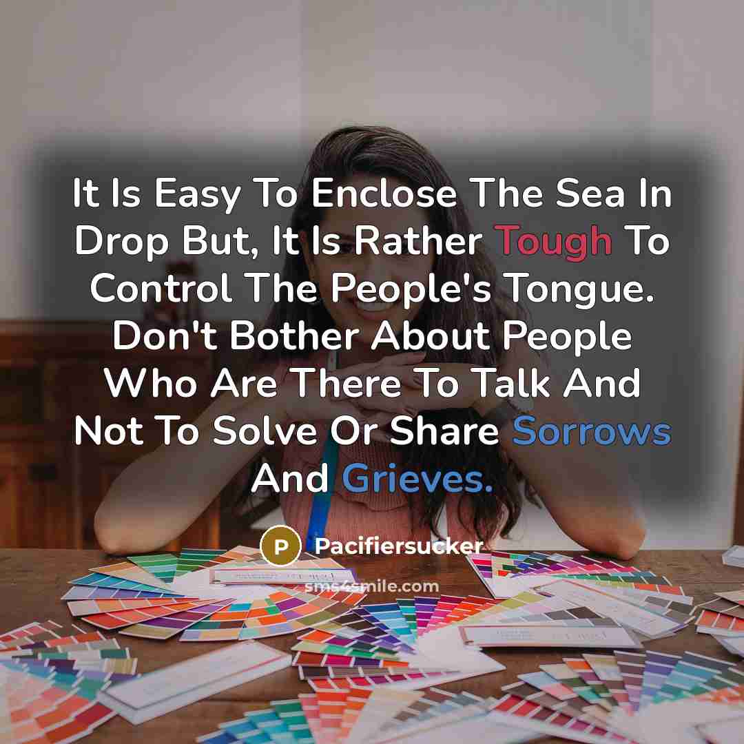 “It Is Easy To Enclose The Sea In Drop But, It Is Rather Tough To Control The People's Tongue. Don't Bother About People Who Are There To Talk And Not To Solve Or Share Sorrows And Grieves.” quote by Pacifiersucker