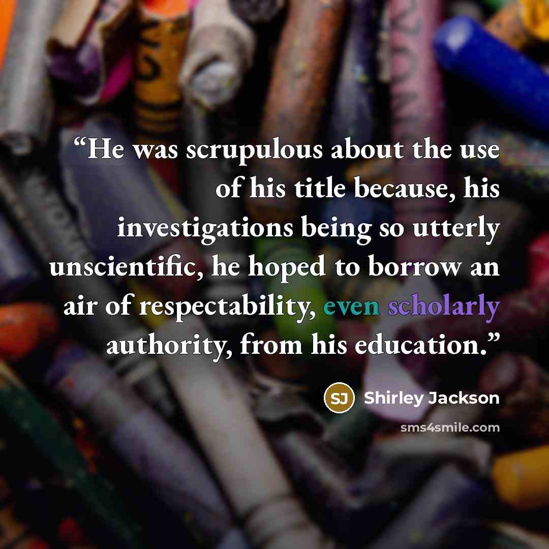 “He was scrupulous about the use of his title because, his investigations being so utterly unscientific, he hoped to borrow an air of respectability, even scholarly authority, from his education.” quote by Shirley Jackson