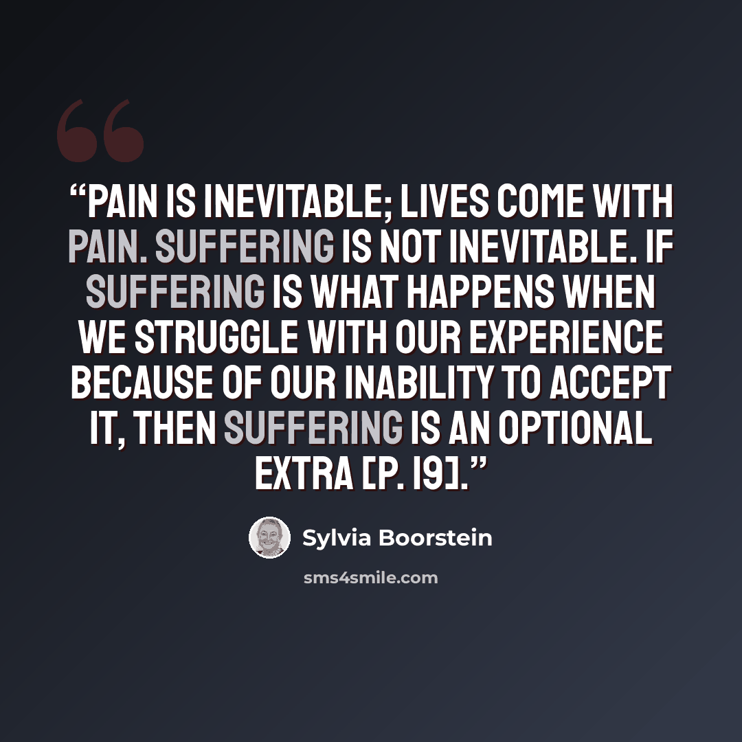 “Pain is inevitable; lives come with pain. Suffering is not inevitable. If suffering is what happens when we struggle with our experience because of our inability to accept it, then suffering is an optional extra [p. 19].” quote by Sylvia Boorstein