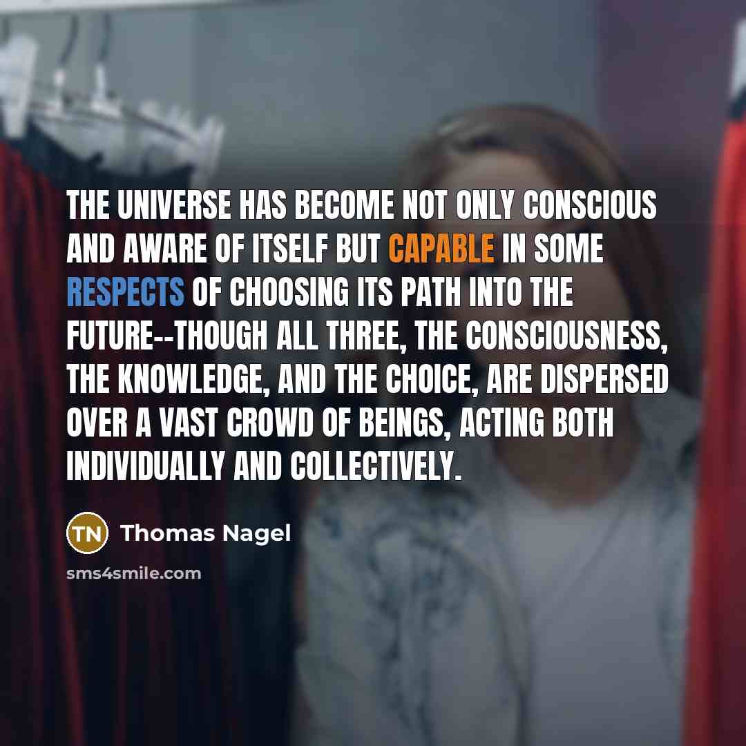“The universe has become not only conscious and aware of itself but capable in some respects of choosing its path into the future--though all three, the consciousness, the knowledge, and the choice, are dispersed over a vast crowd of beings, acting both individually and collectively.” quote by Thomas Nagel