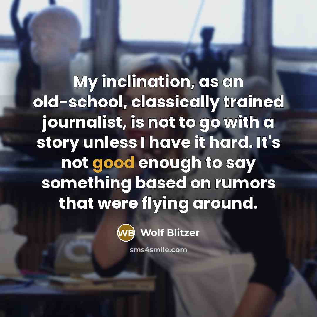 “My inclination, as an old-school, classically trained journalist, is not to go with a story unless I have it hard. It's not good enough to say something based on rumors that were flying around.” quote by Wolf Blitzer