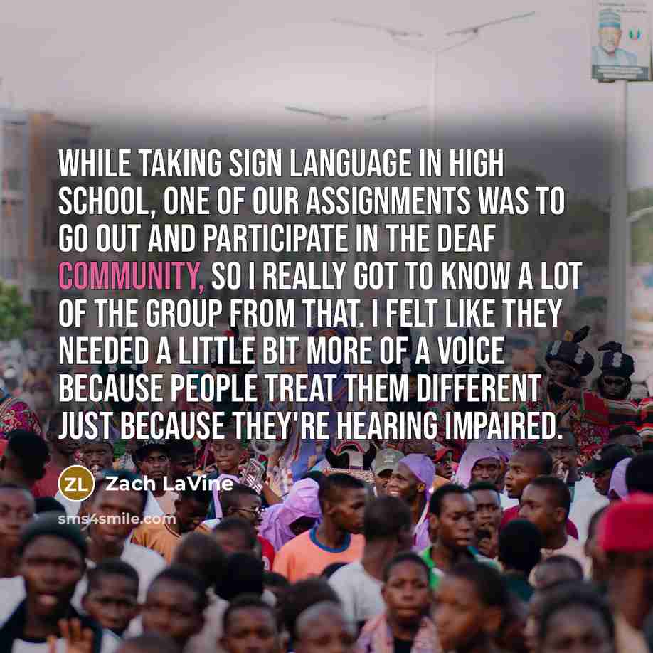 “While taking sign language in high school, one of our assignments was to go out and participate in the deaf community, so I really got to know a lot of the group from that. I felt like they needed a little bit more of a voice because people treat them different just because they're hearing impaired.” quote by Zach LaVine