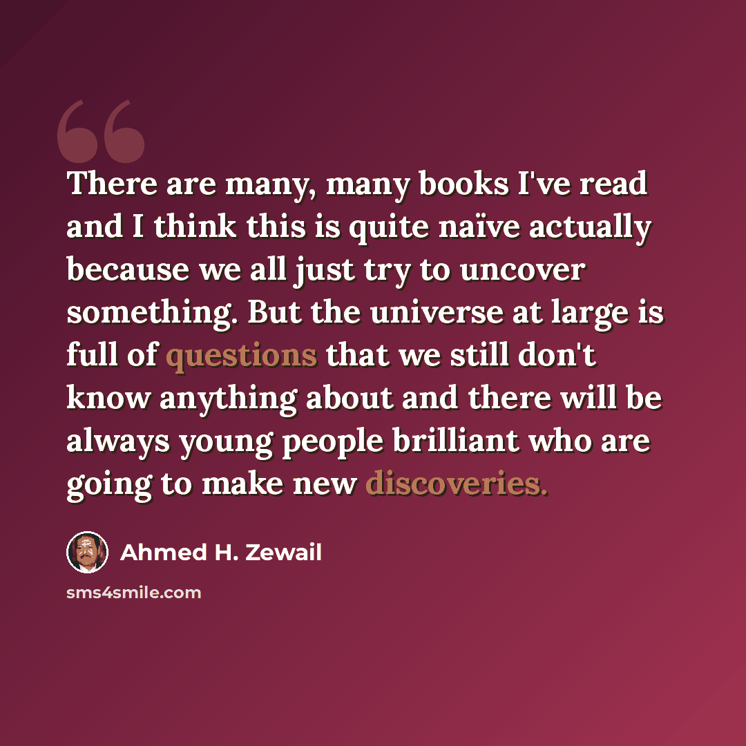 “There are many, many books I've read and I think this is quite naïve actually because we all just try to uncover something. But the universe at large is full of questions that we still don't know anything about and there will be always young people brilliant who are going to make new discoveries.” quote by Ahmed H. Zewail