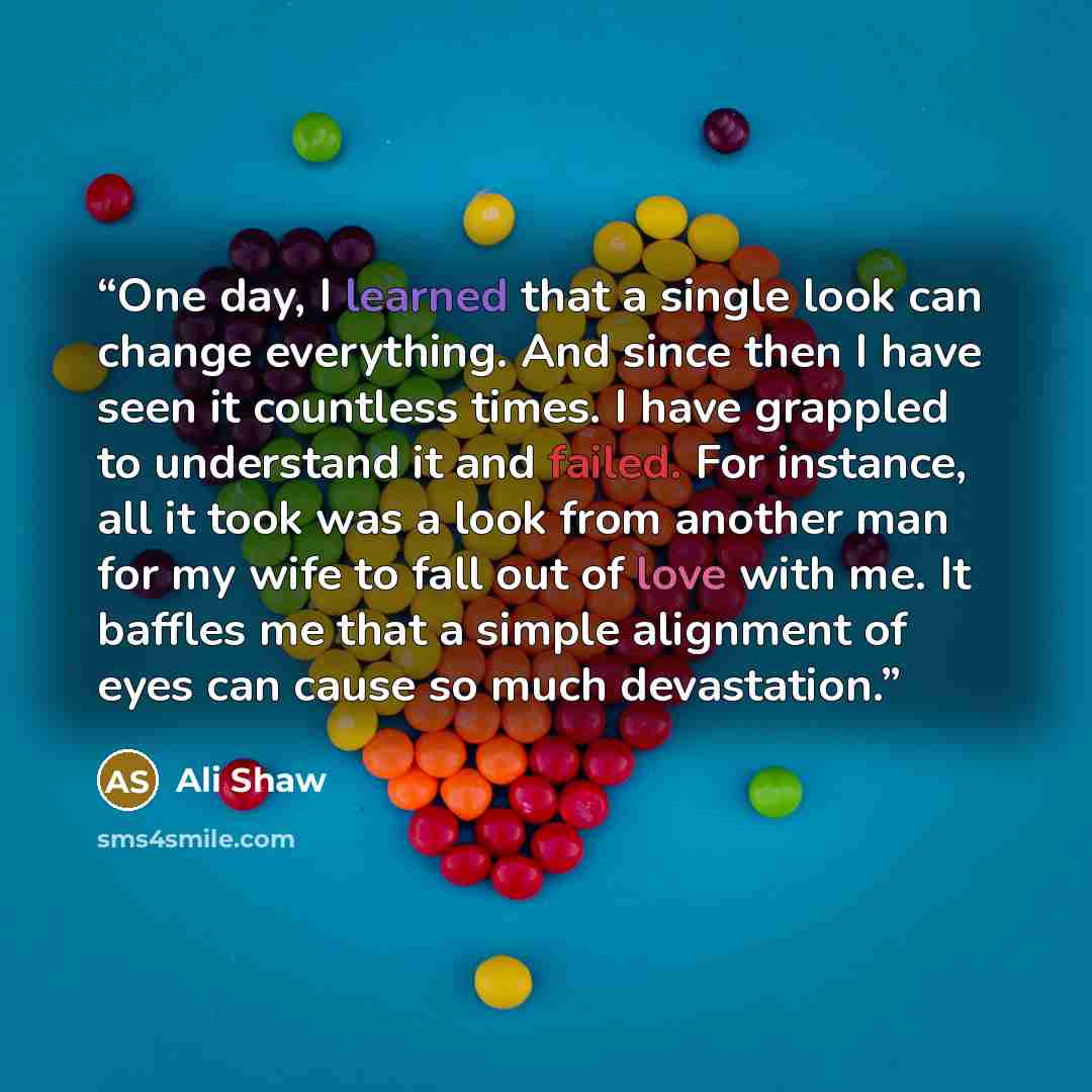 “One day, I learned that a single look can change everything. And since then I have seen it countless times. I have grappled to understand it and failed. For instance, all it took was a look from another man for my wife to fall out of love with me. It baffles me that a simple alignment of eyes can…” quote by Ali Shaw