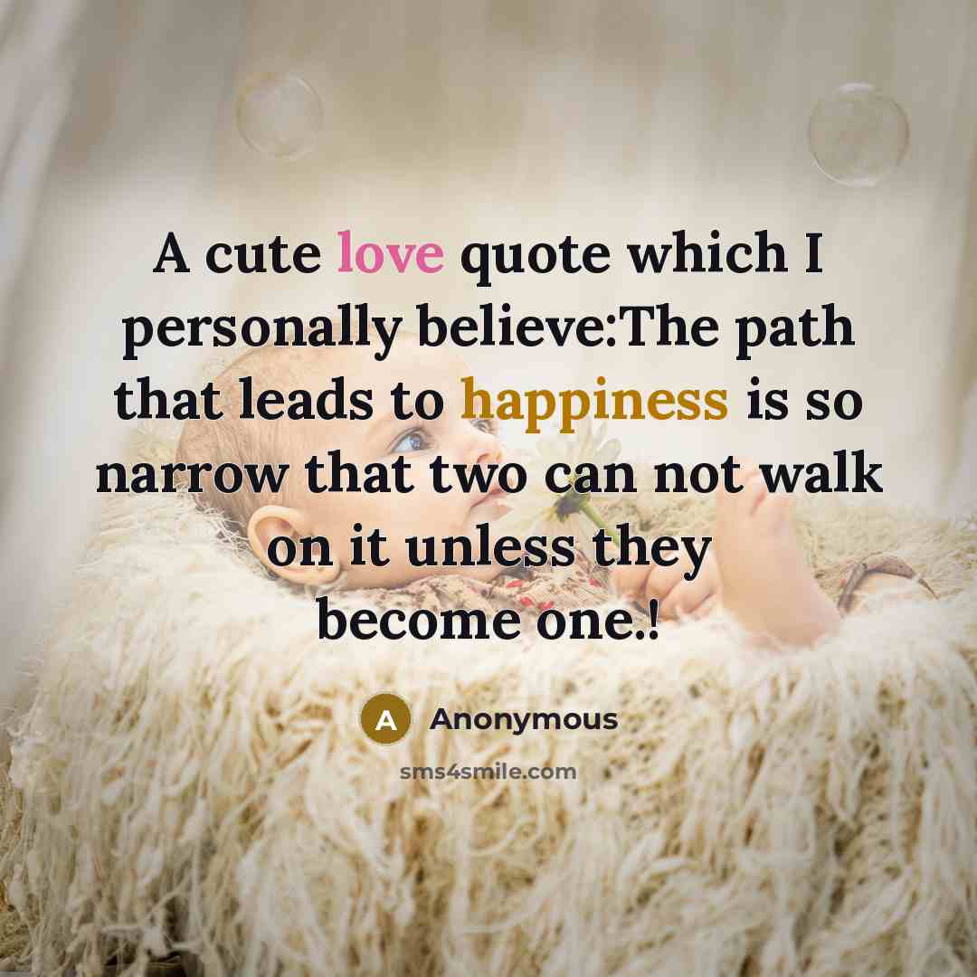 “A cute love quote which I personally believe:The path that leads to happiness is so narrow that two can not walk on it unless they become one.!” quote by Anonymous
