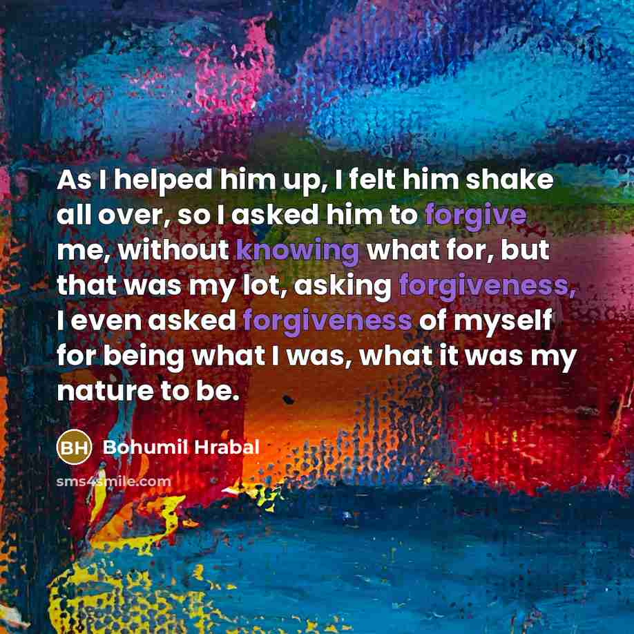 “As I helped him up, I felt him shake all over, so I asked him to forgive me, without knowing what for, but that was my lot, asking forgiveness, I even asked forgiveness of myself for being what I was, what it was my nature to be.” quote by Bohumil Hrabal