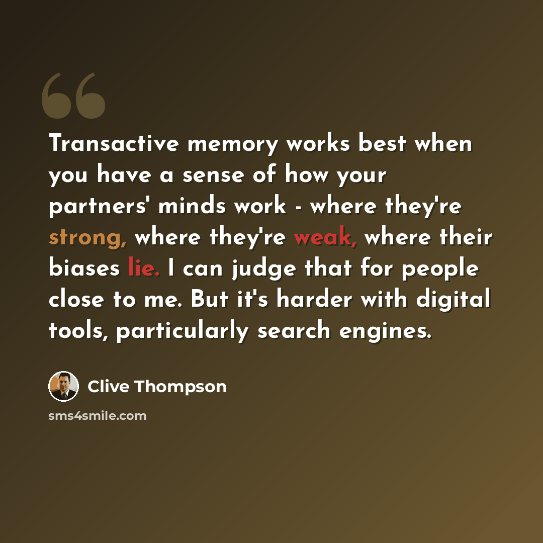 “Transactive memory works best when you have a sense of how your partners' minds work - where they're strong, where they're weak, where their biases lie. I can judge that for people close to me. But it's harder with digital tools, particularly search engines.” quote by Clive Thompson