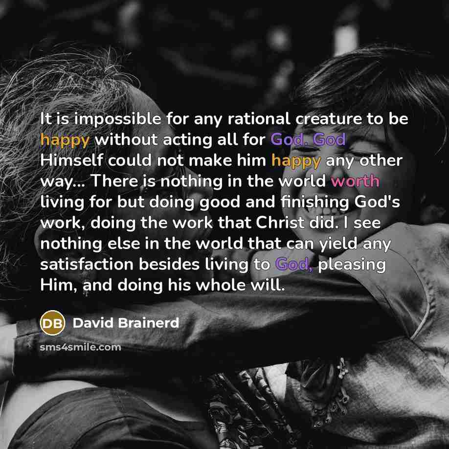 “It is impossible for any rational creature to be happy without acting all for God. God Himself could not make him happy any other way... There is nothing in the world worth living for but doing good and finishing God's work, doing the work that Christ did. I see nothing else in the world that can…” quote by David Brainerd