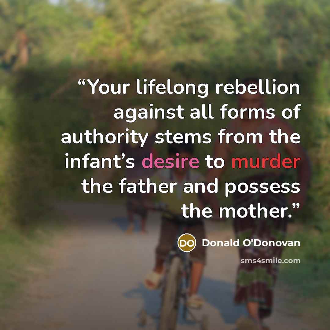 “Your lifelong rebellion against all forms of authority stems from the infant’s desire to murder the father and possess the mother.” quote by Donald O'Donovan